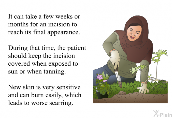 It can take a few weeks or months for an incision to reach its final appearance. During that time, the patient should keep the incision covered when exposed to sun or when tanning. New skin is very sensitive and can burn easily, which leads to worse scarring.