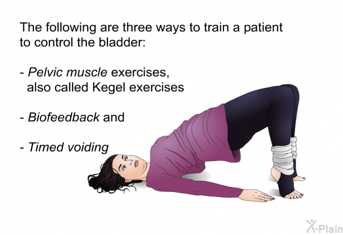 The following are three ways to train a patient to control the bladder:  <I>Pelvic muscle exercises, </I>also called Kegel exercises <I>Biofeedback </I>and <I>Timed voiding </I>