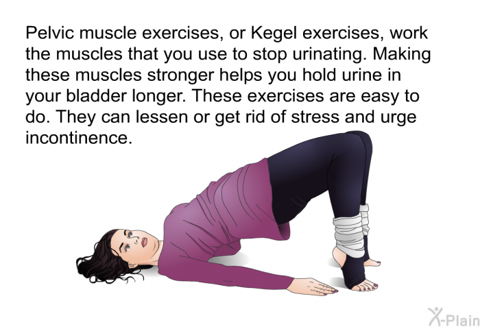 Pelvic muscle exercises, or Kegel exercises, work the muscles that you use to stop urinating. Making these muscles stronger helps you hold urine in your bladder longer. These exercises are easy to do. They can lessen or get rid of stress and urge incontinence.