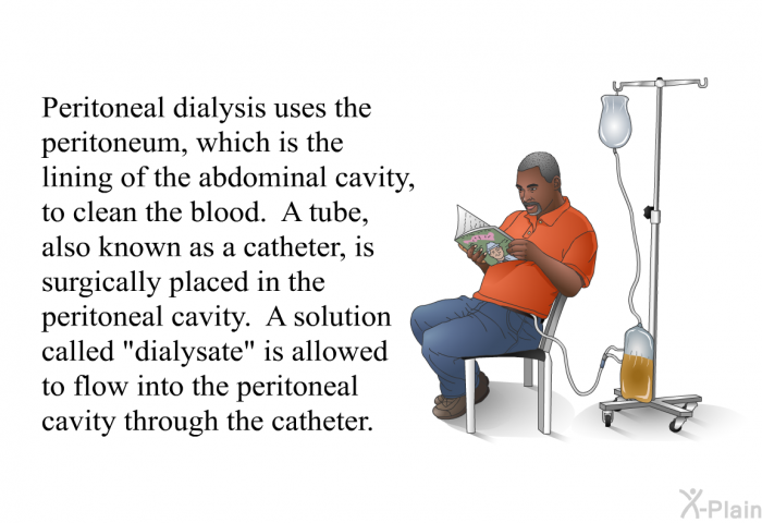 Peritoneal dialysis uses the peritoneum, which is the lining of the abdominal cavity, to clean the blood. A tube, also known as a catheter, is surgically placed in the peritoneal cavity. A solution called “dialysate” is allowed to flow into the peritoneal cavity through the catheter.