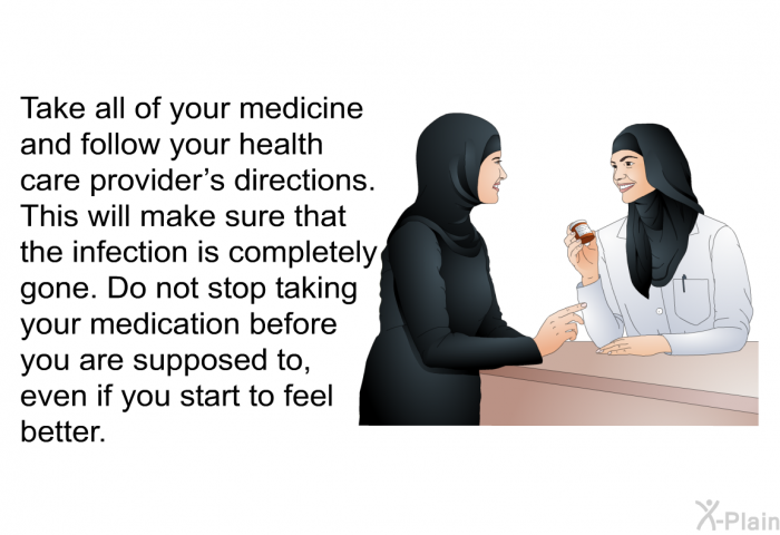 Take all of your medicine and follow your health care provider's directions. This will make sure that the infection is completely gone. Do not stop taking your medication before you are supposed to, even if you start to feel better.