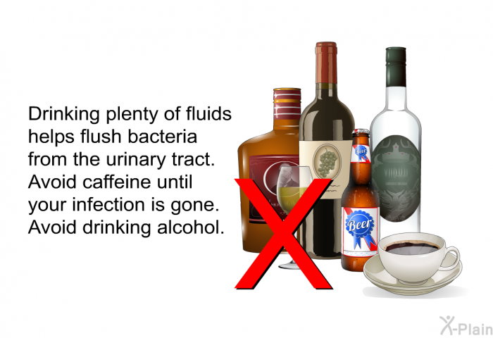 Drinking plenty of fluids helps flush bacteria from the urinary tract. Avoid caffeine until your infection is gone. Avoid drinking alcohol.