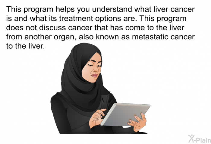 This health information helps you understand what liver cancer is and what its treatment options are. This health information does not discuss cancer that has come to the liver from another organ, also known as metastatic cancer to the liver.