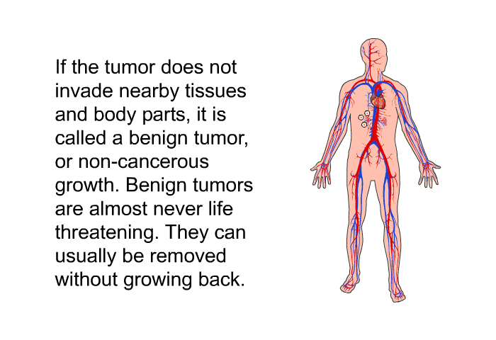 If the tumor does not invade nearby tissues and body parts, it is called a benign tumor, or non-cancerous growth. Benign tumors are almost never life threatening. They can usually be removed without growing back.