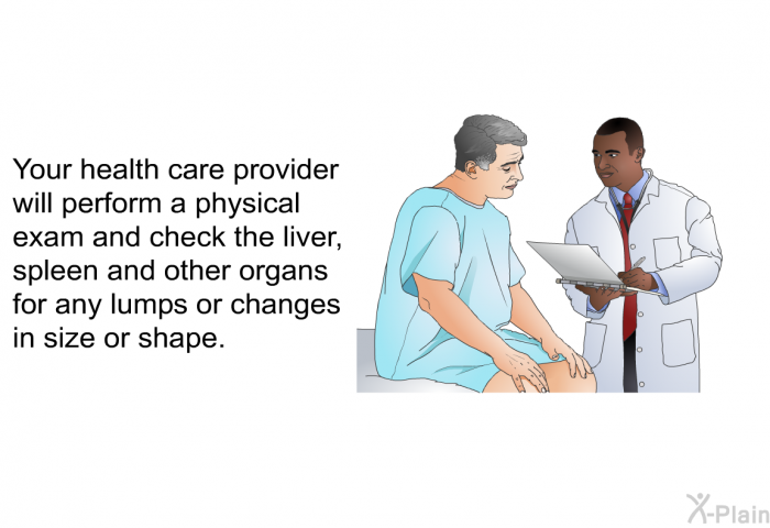 Your health care provider may perform a physical exam and check the liver, spleen, and other organs for any lumps or changes in size or shape. Your health care provider will also check for an abnormal buildup of fluid in the abdomen. Your skin and eyes may be examined for signs of jaundice.