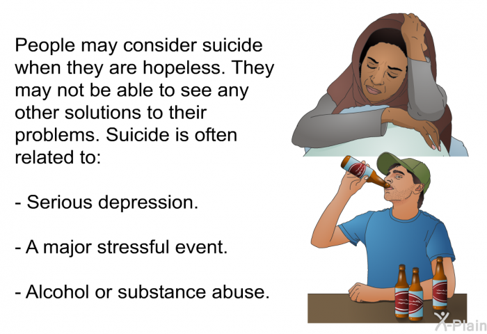 People may consider suicide when they are hopeless. They may not be able to see any other solutions to their problems. Suicide is often related to:  Serious depression.  A major stressful event.  Alcohol or substance abuse.