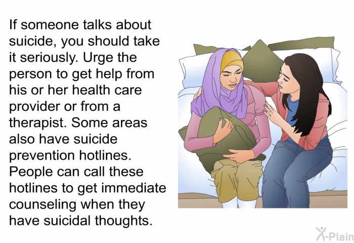 If someone talks about suicide, you should take it seriously. Urge the person to get help from his or her health care provider or from a therapist. Some areas also have suicide prevention hotlines. People can call these hotlines to get immediate counseling when they have suicidal thoughts.