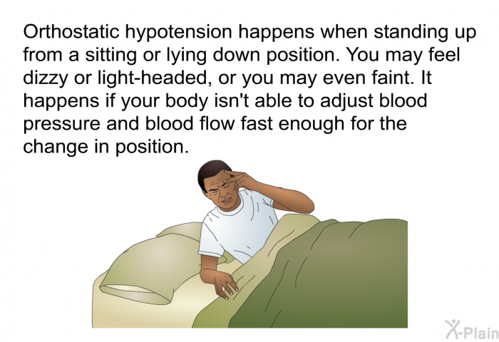 Orthostatic hypotension happens when standing up from a sitting or lying down position. You may feel dizzy or light-headed, or you may even faint. It happens if your body isn't able to adjust blood pressure and blood flow fast enough for the change in position.