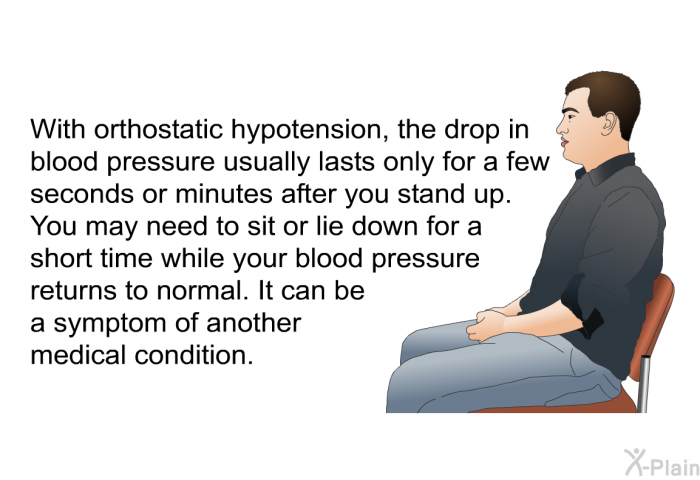With orthostatic hypotension, the drop in blood pressure usually lasts only for a few seconds or minutes after you stand up. You may need to sit or lie down for a short time while your blood pressure returns to normal. It can be a symptom of another medical condition.
