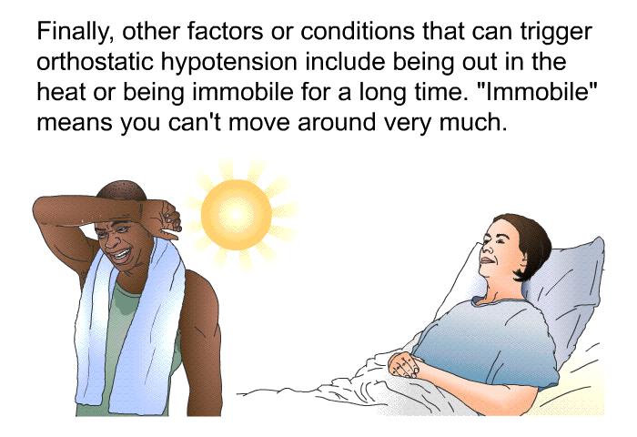 Finally, other factors or conditions that can trigger orthostatic hypotension include being out in the heat or being immobile for a long time. "Immobile" means you can't move around very much.