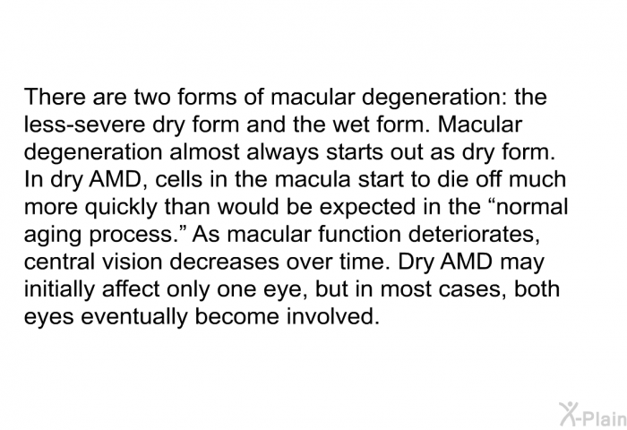 There are two forms of macular degeneration: the less-severe dry form and the wet form. Macular degeneration almost always starts out as dry form. In dry AMD, cells in the macula start to die off much more quickly than would be expected in the “normal aging process.” As macular function deteriorates, central vision decreases over time. Dry AMD may initially affect only one eye, but in most cases, both eyes eventually become involved.