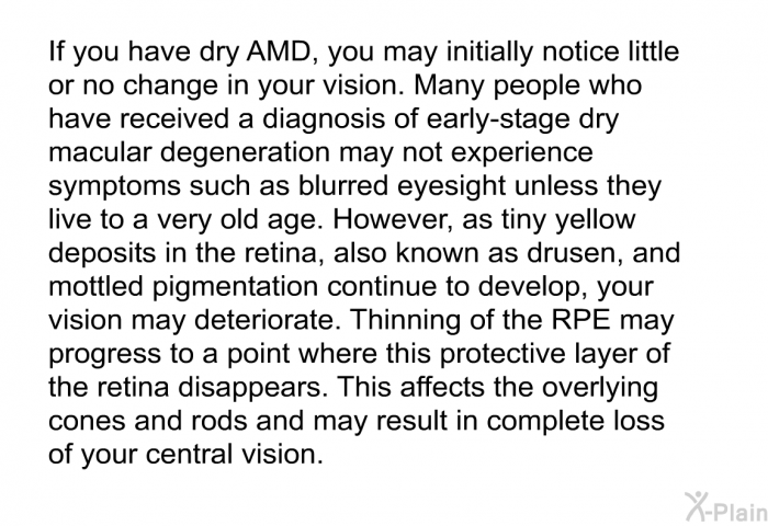 If you have dry AMD, you may initially notice little or no change in your vision. Many people who have received a diagnosis of early-stage dry macular degeneration may not experience symptoms such as blurred eyesight unless they live to a very old age. However, as tiny yellow deposits in the retina, also known as drusen, and mottled pigmentation continue to develop, your vision may deteriorate. Thinning of the RPE may progress to a point where this protective layer of the retina disappears. This affects the overlying cones and rods and may result in complete loss of your central vision.