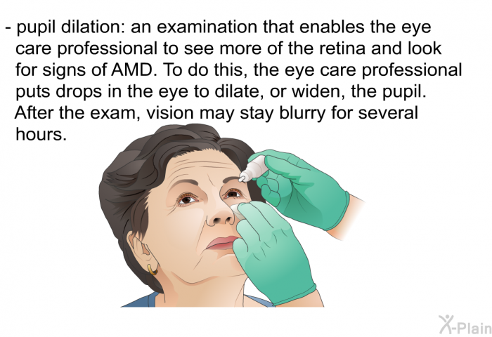 pupil dilation: an examination that enables the eye care professional to see more of the retina and look for signs of AMD. To do this, the eye care professional puts drops in the eye to dilate, or widen, the pupil. After the exam, vision may stay blurry for several hours.