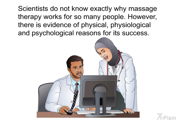 Scientists do not know exactly why massage therapy works for so many people. However, there is evidence of physical, physiological and psychological reasons for its success.