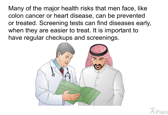 Many of the major health risks that men face, like colon cancer or heart disease, can be prevented or treated. Screening tests can find diseases early, when they are easier to treat. It is important to have regular checkups and screenings.