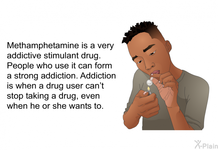 Methamphetamine is a very addictive stimulant drug. People who use it can form a strong addiction. Addiction is when a drug user can't stop taking a drug, even when he or she wants to.