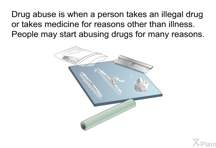 Drug abuse is when a person takes an illegal drug or takes medicine for reasons other than illness. People may start abusing drugs for many reasons.