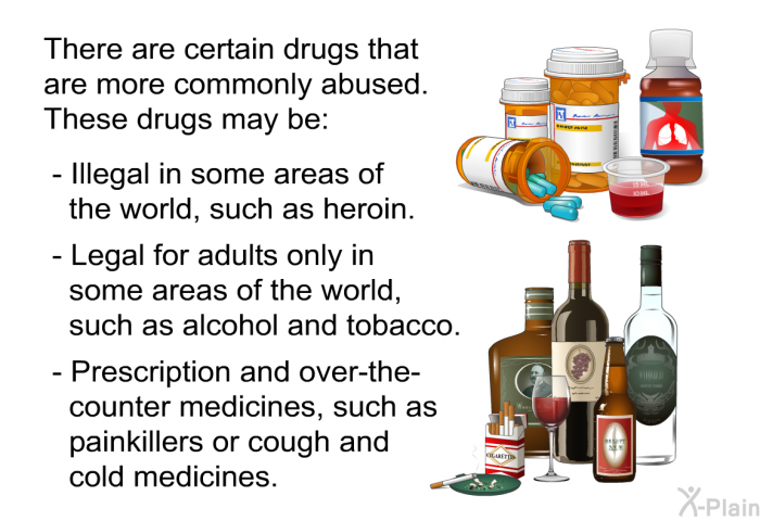 There are certain drugs that are more commonly abused. These drugs may be:  Illegal in some areas of the world, such as heroin. Legal for adults only in some areas of the world, such as alcohol and tobacco. Prescription and over-the-counter medicines, such as painkillers or cough and cold medicines.