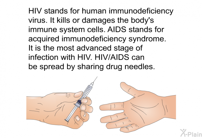 HIV stands for human immunodeficiency virus. It kills or damages the body's immune system cells. AIDS stands for acquired immunodeficiency syndrome. It is the most advanced stage of infection with HIV. HIV/AIDS can be spread by sharing drug needles.