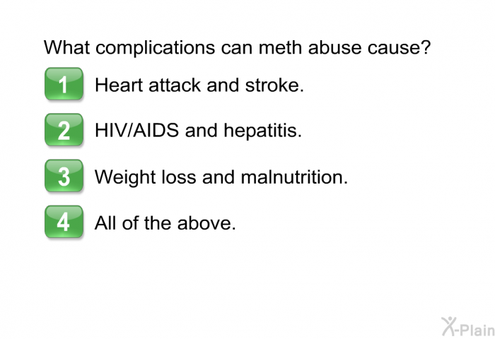 What complications can meth abuse cause?  Heart attack and stroke. HIV/AIDS and hepatitis. Weight loss and malnutrition. All of the above.