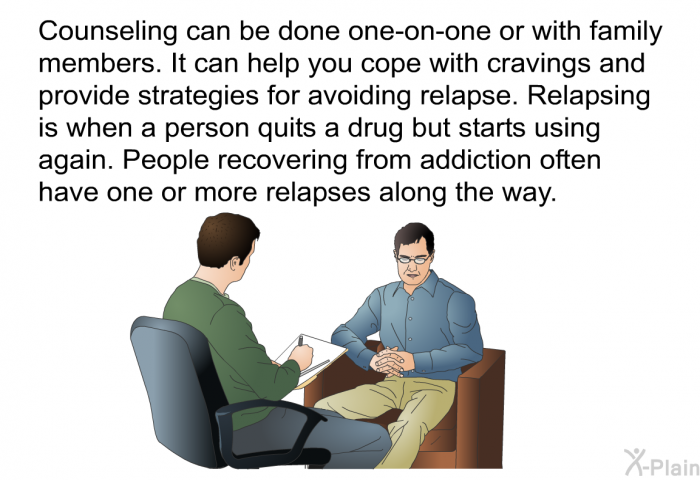 Counseling can be done one-on-one or with family members. It can help you cope with cravings and provide strategies for avoiding relapse. Relapsing is when a person quits a drug but starts using again. People recovering from addiction often have one or more relapses along the way.