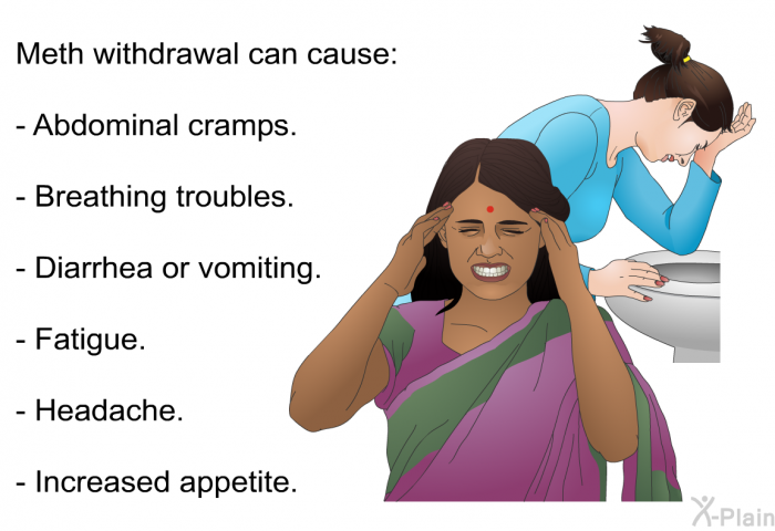Meth withdrawal can cause:  Abdominal cramps. Breathing troubles. Diarrhea or vomiting. Fatigue. Headache. Increased appetite.