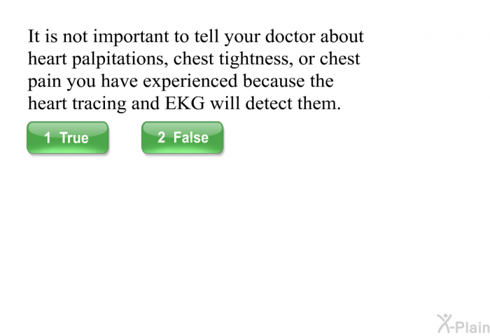 It is not important to tell your doctor about heart palpitations, chest tightness, or chest pain you have experienced because the heart tracing and EKG will detect them.