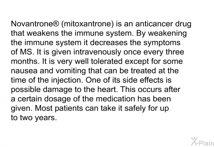 Novantrone  (mitoxantrone) is an anticancer drug that weakens the immune system. By weakening the immune system it decreases the symptoms of MS. It is given intravenously once every three months. It is very well tolerated except for some nausea and vomiting that can be treated at the time of the injection. One of its side effects is possible damage to the heart. This occurs after a certain dosage of the medication has been given. Most patients can take it safely for up to two years.