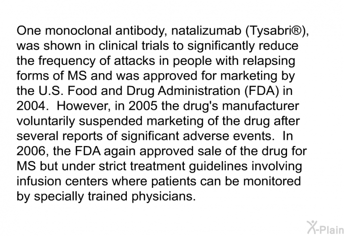 One monoclonal antibody, natalizumab (Tysabri ), was shown in clinical trials to significantly reduce the frequency of attacks in people with relapsing forms of MS and was approved for marketing by the U.S. Food and Drug Administration (FDA) in 2004.  However, in 2005 the drug's manufacturer voluntarily suspended marketing of the drug after several reports of significant adverse events.  In 2006, the FDA again approved sale of the drug for MS but under strict treatment guidelines involving infusion centers where patients can be monitored by specially trained physicians.