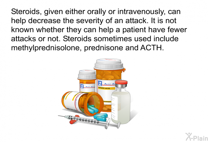 Steroids, given either orally or intravenously, can help decrease the severity of an attack. It is not known whether they can help a patient have fewer attacks or not. Steroids sometimes used include methylprenisolone, prednisone and ACTH.