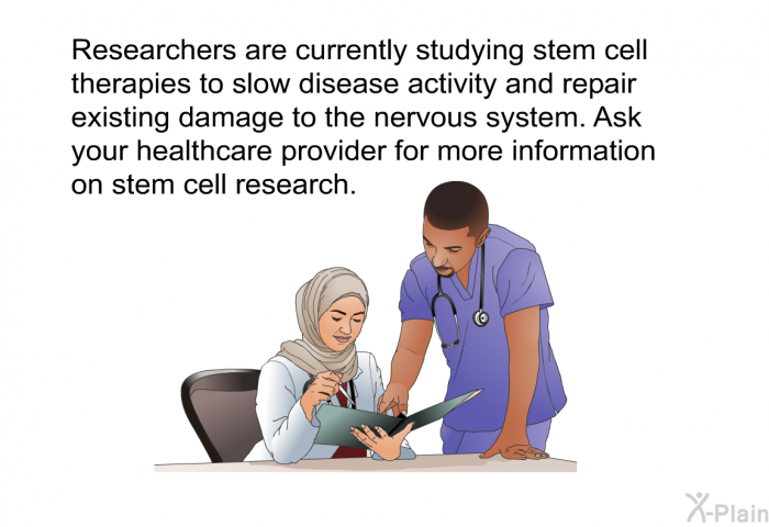Researchers are currently studying stem cell therapies to slow disease activity and repair existing damage to the nervous system. Ask your healthcare provider for more information on stem cell research.