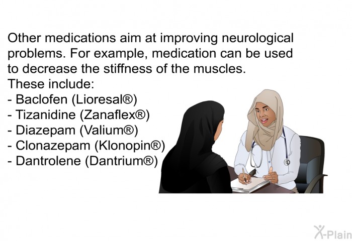 Other medications aim at improving neurological problems. For example, medication can be used to decrease the stiffness of the muscles. These include:  Baclofen (Lioresal ) Tizanidine (Zanaflex ) Diazepam (Valium ) Clonazepam (Klonopin ) Dantrolene (Dantrium )
