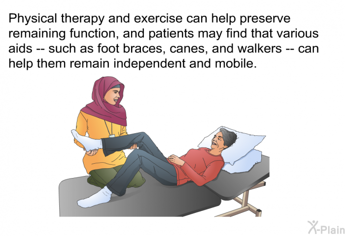 Physical therapy and exercise can help preserve remaining function, and patients may find that various aids -- such as foot braces, canes, and walkers -- can help them remain independent and mobile