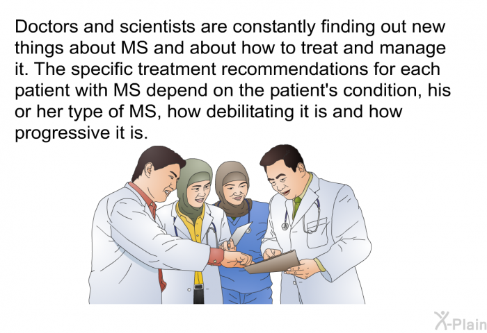 Doctors and scientists are constantly finding out new things about MS and about how to treat and manage it. The specific treatment recommendations for each patient with MS depend on the patient's condition, his or her type of MS, how debilitating it is and how progressive it is.