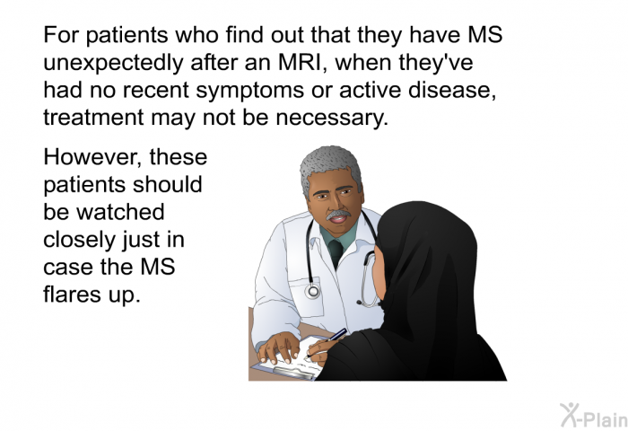 For patients who find out that they have MS unexpectedly after an MRI, when they've had no recent symptoms or active disease, treatment may not be necessary. However, these patients should be watched closely just in case the MS flares up.