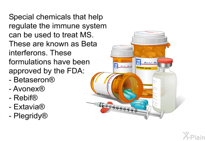 Special chemicals that help regulate the immune system can be used to treat MS. These are known as Beta interferons. These formulations have been approved by the FDA:  Betaseron  Avonex  Rebif  Extavia  Plegridy