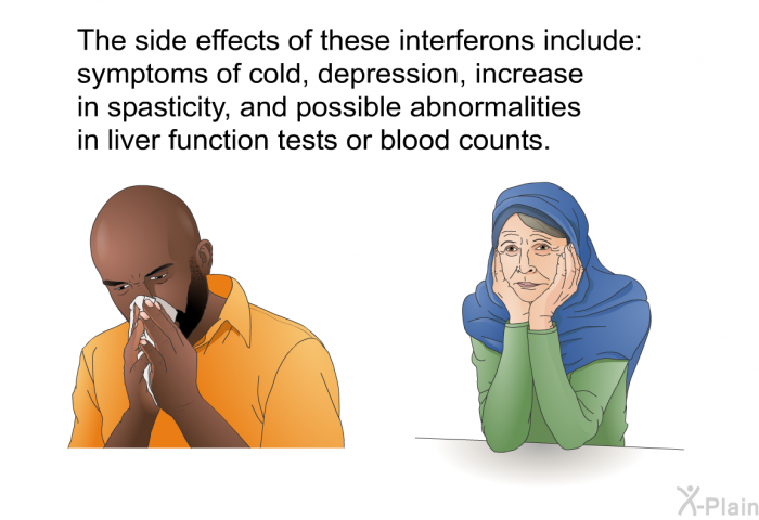 The side effects of these interferons include: symptoms of cold, depression, increase in spasticity, and possible abnormalities in liver function tests or blood counts.