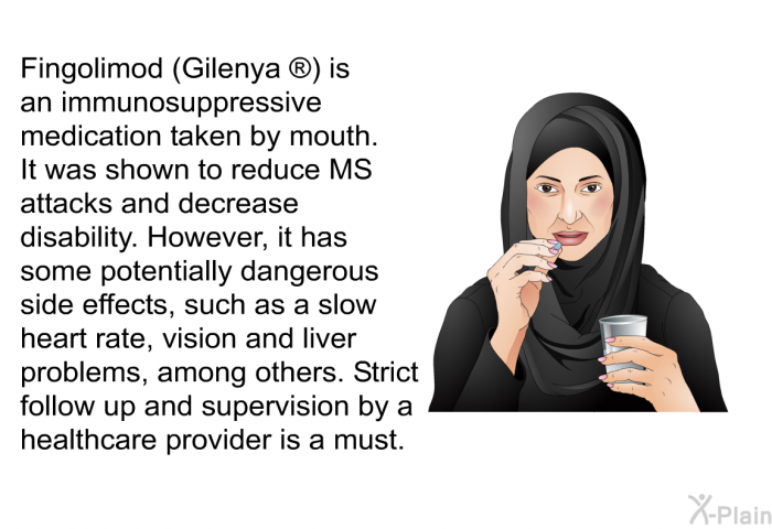 Fingolimod (Gilenya  ) is an immunosuppressive medication taken by mouth. It was shown to reduce MS attacks and decrease disability. However, it has some potentially dangerous side effects, such as a slow heart rate, vision and liver problems, among others. Strict follow up and supervision by a healthcare provider is a must.