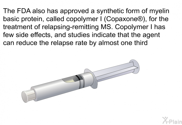 The FDA also has approved a synthetic form of myelin basic protein, called copolymer I (Copaxone ), for the treatment of relapsing-remitting MS. Copolymer I has few side effects, and studies indicate that the agent can reduce the relapse rate by almost one third.