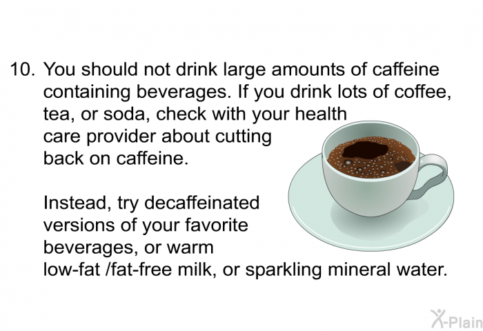 You should not drink large amounts of caffeine containing beverages. If you drink lots of coffee, tea, or soda, check with your health care provider about cutting back on caffeine. Instead, try decaffeinated versions of your favorite beverages, or warm low-fat /fat-free milk, or sparkling mineral water.