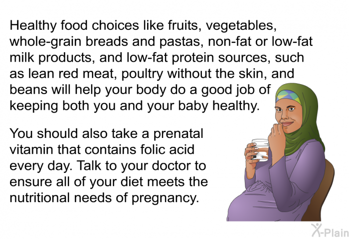 Healthy food choices like fruits, vegetables, whole-grain breads and pastas, non-fat or low-fat milk products, and low-fat protein sources, such as lean red meat, poultry without the skin, and beans will help your body do a good job of keeping both you and your baby healthy. You should also take a prenatal vitamin that contains folic acid every day. Talk to your doctor to ensure all of your diet meets the nutritional needs of pregnancy.