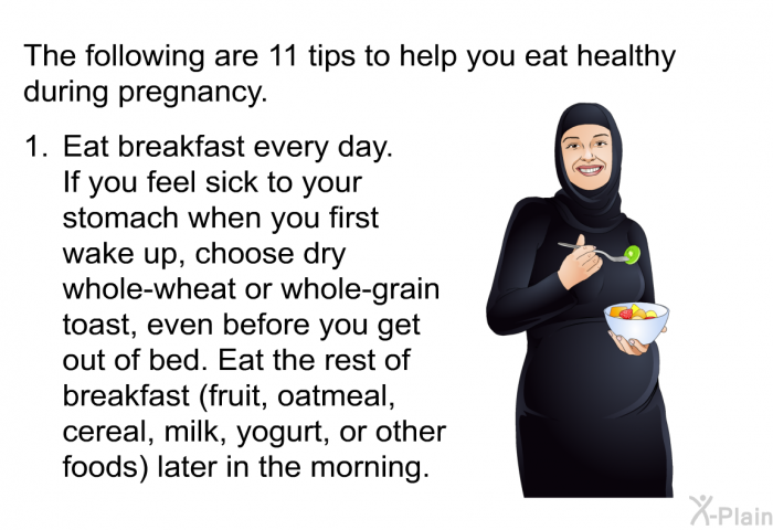 The following are 11 tips to help you eat healthy during pregnancy.  Eat breakfast every day. 
If you feel sick to your stomach when you first wake up, choose dry whole-wheat or whole-grain toast, even before you get out of bed. Eat the rest of breakfast (fruit, oatmeal, cereal, milk, yogurt, or other foods) later in the morning.