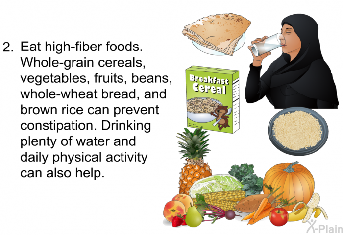 Eat high-fiber foods. 
Whole-grain cereals, vegetables, fruits, beans, whole-wheat bread, and brown rice can prevent constipation. Drinking plenty of water and daily physical activity also can help.