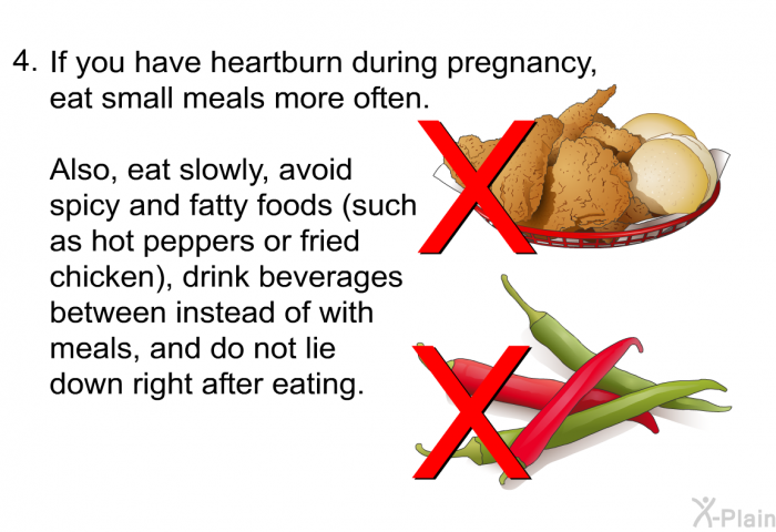 If you have heartburn during pregnancy, eat small meals more often. Also, eat slowly, avoid spicy and fatty foods (such as hot peppers or fried chicken), drink beverages between instead of with meals, and do not lie down right after eating.
