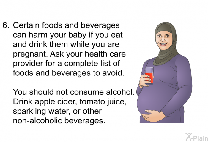 Certain foods and beverages can harm your baby if you eat and drink them while you are pregnant. Ask your healthcare provider for a complete list of foods and beverages to avoid. 

You should not consume alcohol. Drink apple cider, tomato juice, sparkling water, or other nonalcoholic beverages.