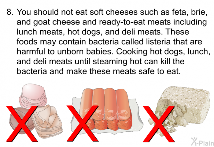 You should not eat soft cheeses such as feta, brie, and goat cheese and ready-to- eat meats including lunch meats, hot dogs, and deli meats. These foods may contain bacteria called listeria that are harmful to unborn babies. Cooking hot dogs, lunch, and deli meats until steaming hot can kill the bacteria and make these meats safe to eat.