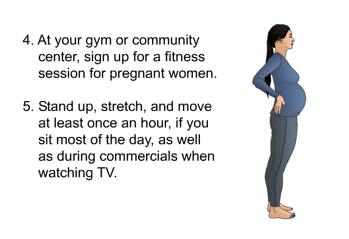 At your gym or community center, sign up for a fitness session for pregnant women. Standup, stretch, and move at least once an hour, if you sit most of the day, as well as during commercials when watching TV.