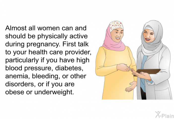Almost all women can and should be physically active during pregnancy. First talk to your healthcare provider, particularly if you have high blood pressure, diabetes, anemia, bleeding, or other disorders, or if you are obese or underweight.