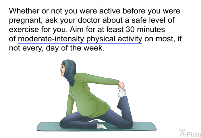 Whether or not you were active before you were pregnant, ask your doctor about a safe level of exercise for you. Aim for at least 30 minutes of moderate-intensity physical activity on most, if not every, day of the week.