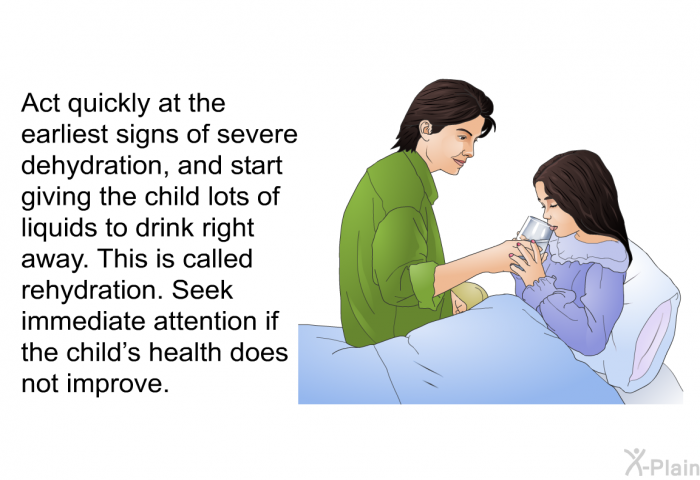 Act quickly at the earliest signs of severe dehydration, and start giving the child lots of liquids to drink right away. This is called rehydration. Seek immediate attention if the child's health does not improve.